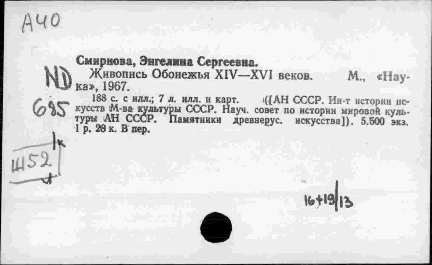 ﻿Ачо
Смирнова, Энгелнна Сергеевна.
Живопись Обонежья XIV—XVI веков. М «Наука», 1967.
188 с. с илл.; 7 л. илл. и карт. <[АН СССР. Ин-т истории искусств М-ва культуры СССР. Науч, совет по истории мировой культуры АН СССР. Памятники древнерус. искусства!). 5.500 экз 1 р. 28 к. В пер.
